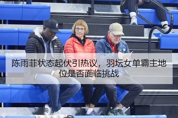 陈雨菲状态起伏引热议，羽坛女单霸主地位是否面临挑战